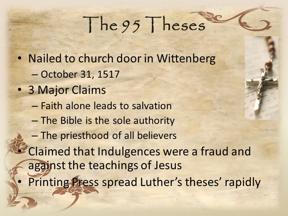 The 95 Theses Nailed to church door in Wittenberg – October 31, Major Claims – Faith alone leads to salvation – The Bible is the sole authority – The priesthood of all believers Claimed that Indulgences were a fraud and against the teachings of Jesus Printing Press spread Luther’s theses’ rapidly