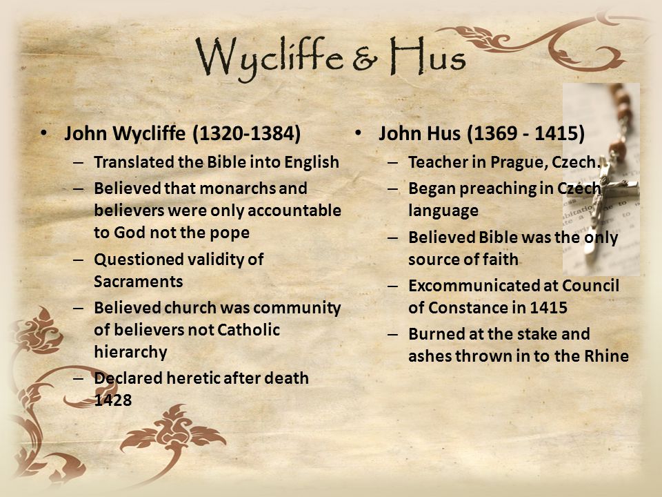 Wycliffe & Hus John Wycliffe ( ) – Translated the Bible into English – Believed that monarchs and believers were only accountable to God not the pope – Questioned validity of Sacraments – Believed church was community of believers not Catholic hierarchy – Declared heretic after death 1428 John Hus ( ) – Teacher in Prague, Czech.