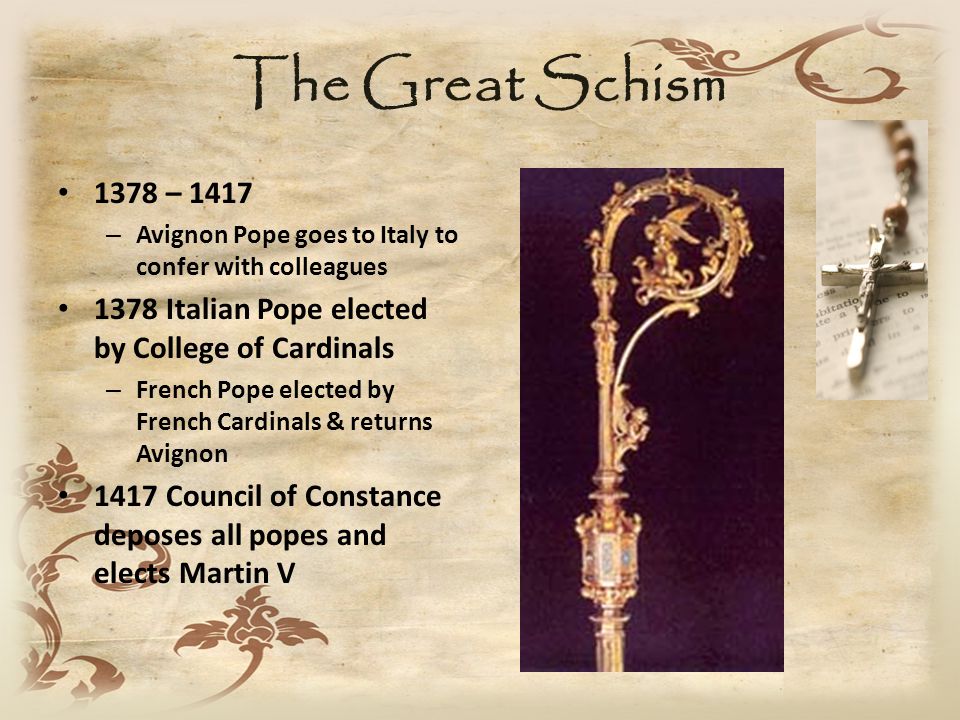 The Great Schism 1378 – 1417 – Avignon Pope goes to Italy to confer with colleagues 1378 Italian Pope elected by College of Cardinals – French Pope elected by French Cardinals & returns Avignon 1417 Council of Constance deposes all popes and elects Martin V
