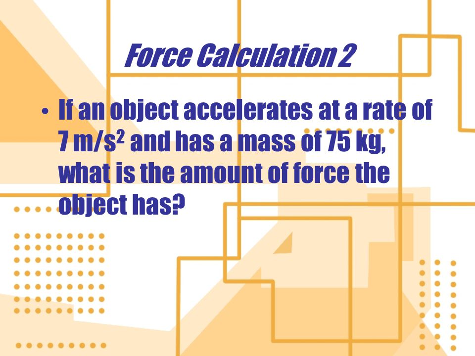 Force Calculation 2 If an object accelerates at a rate of 7 m/s 2 and has a mass of 75 kg, what is the amount of force the object has.