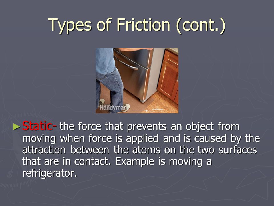 Types of Friction (cont.) ► Static- the force that prevents an object from moving when force is applied and is caused by the attraction between the atoms on the two surfaces that are in contact.