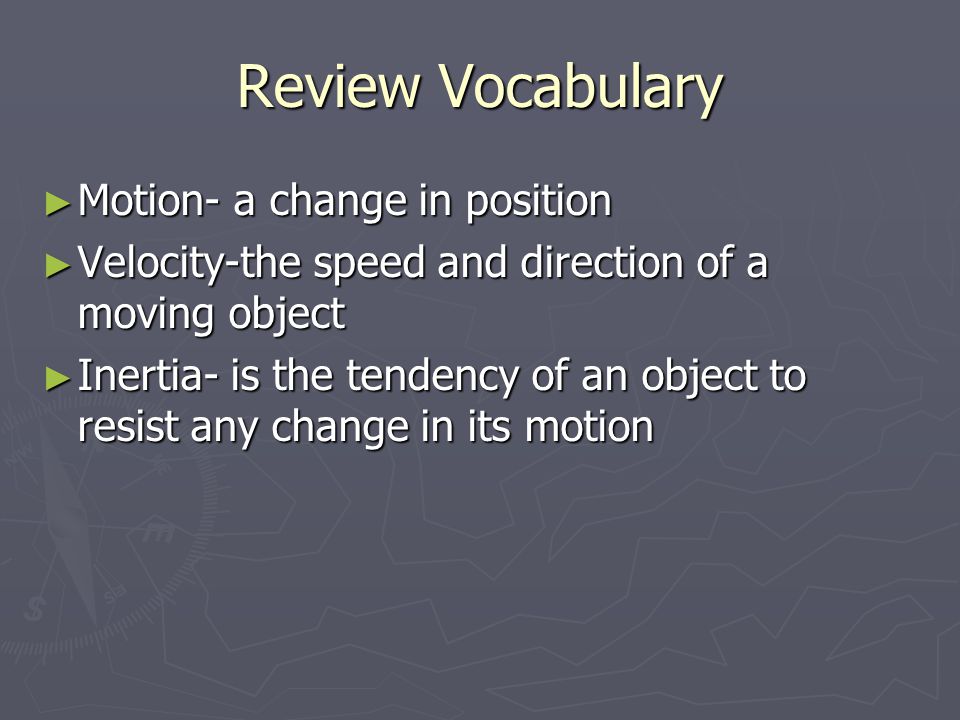 Review Vocabulary ► Motion- a change in position ► Velocity-the speed and direction of a moving object ► Inertia- is the tendency of an object to resist any change in its motion