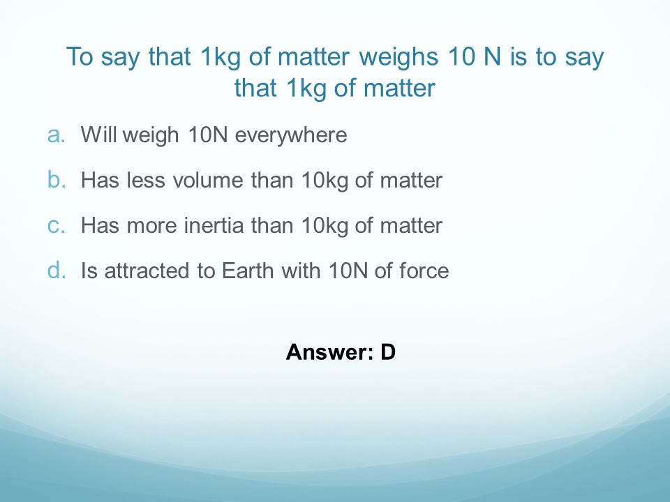To say that 1kg of matter weighs 10 N is to say that 1kg of matter  Will weigh 10N everywhere  Has less volume than 10kg of matter  Has more inertia than 10kg of matter  Is attracted to Earth with 10N of force Answer: D