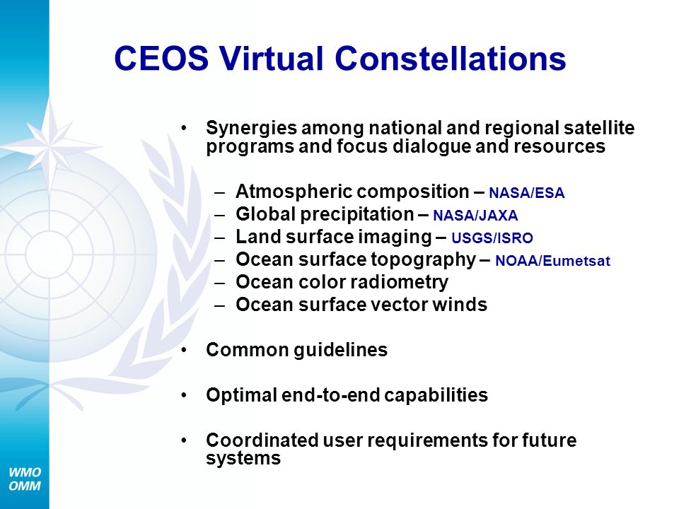 CEOS Virtual Constellations Synergies among national and regional satellite programs and focus dialogue and resources –Atmospheric composition – NASA/ESA –Global precipitation – NASA/JAXA –Land surface imaging – USGS/ISRO –Ocean surface topography – NOAA/Eumetsat –Ocean color radiometry –Ocean surface vector winds Common guidelines Optimal end-to-end capabilities Coordinated user requirements for future systems