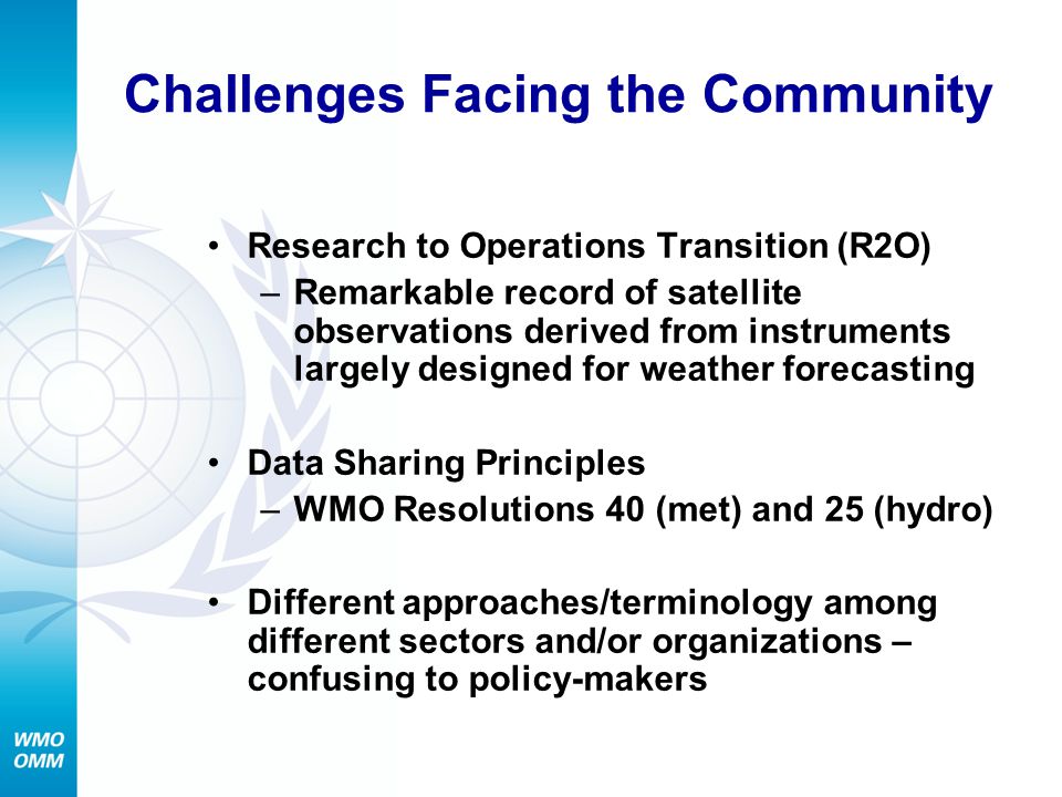 Challenges Facing the Community Research to Operations Transition (R2O) –Remarkable record of satellite observations derived from instruments largely designed for weather forecasting Data Sharing Principles –WMO Resolutions 40 (met) and 25 (hydro) Different approaches/terminology among different sectors and/or organizations – confusing to policy-makers