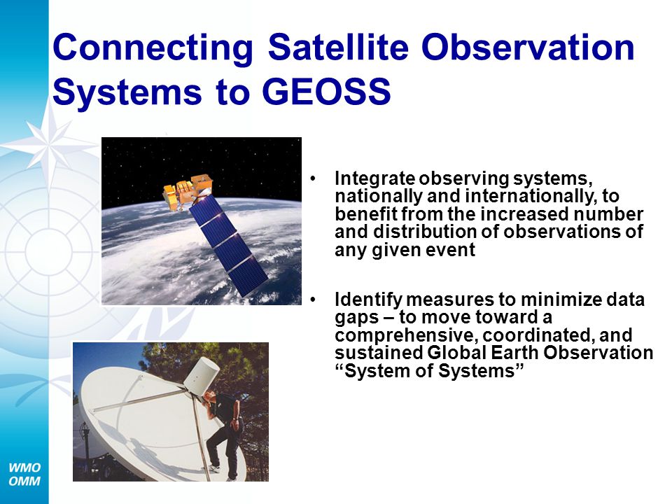 Connecting Satellite Observation Systems to GEOSS Integrate observing systems, nationally and internationally, to benefit from the increased number and distribution of observations of any given event Identify measures to minimize data gaps – to move toward a comprehensive, coordinated, and sustained Global Earth Observation System of Systems