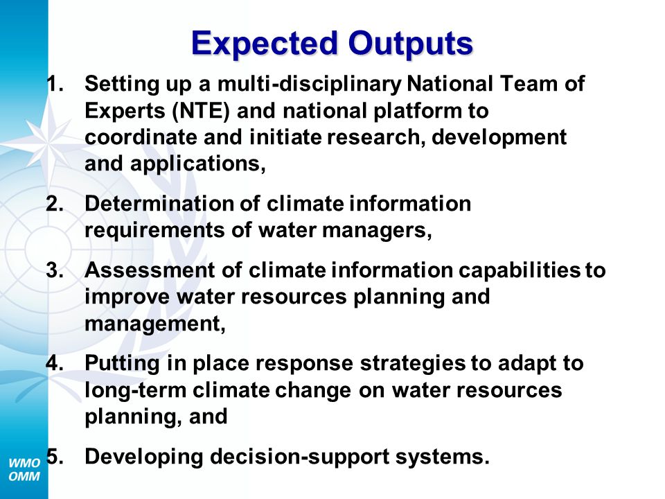 Expected Outputs 1.Setting up a multi-disciplinary National Team of Experts (NTE) and national platform to coordinate and initiate research, development and applications, 2.Determination of climate information requirements of water managers, 3.Assessment of climate information capabilities to improve water resources planning and management, 4.Putting in place response strategies to adapt to long-term climate change on water resources planning, and 5.Developing decision-support systems.