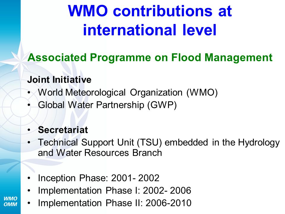 WMO contributions at international level Associated Programme on Flood Management Joint Initiative World Meteorological Organization (WMO) Global Water Partnership (GWP) Secretariat Technical Support Unit (TSU) embedded in the Hydrology and Water Resources Branch Inception Phase: Implementation Phase I: Implementation Phase II: