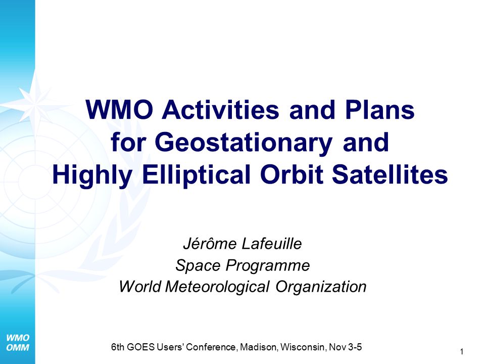 1 6th GOES Users Conference, Madison, Wisconsin, Nov 3-5 WMO Activities and Plans for Geostationary and Highly Elliptical Orbit Satellites Jérôme Lafeuille Space Programme World Meteorological Organization