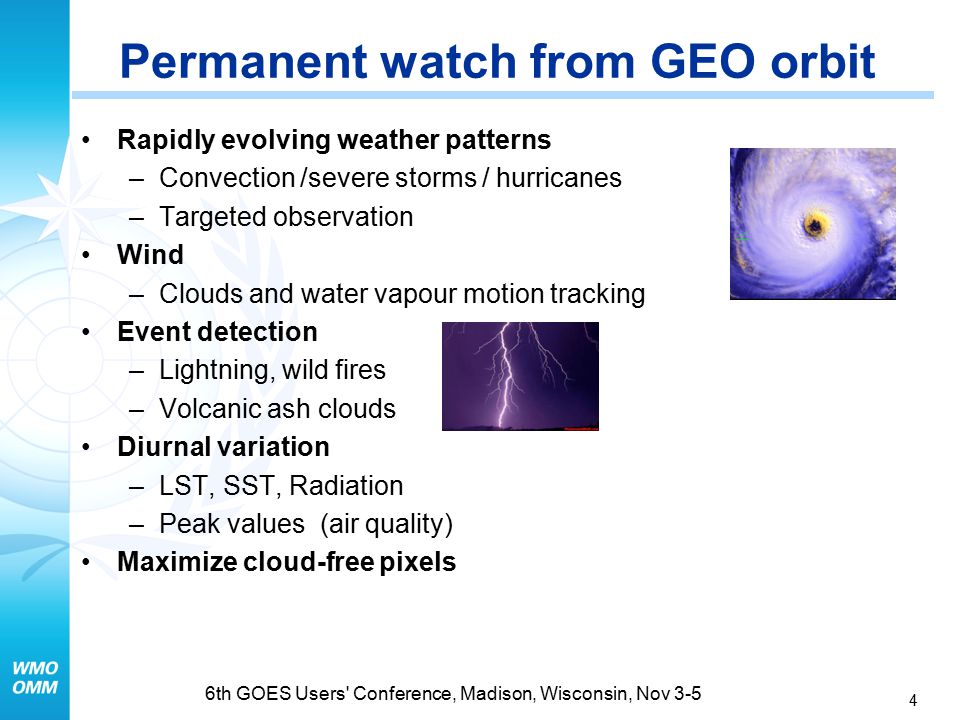 4 6th GOES Users Conference, Madison, Wisconsin, Nov 3-5 Rapidly evolving weather patterns –Convection /severe storms / hurricanes –Targeted observation Wind –Clouds and water vapour motion tracking Event detection –Lightning, wild fires –Volcanic ash clouds Diurnal variation –LST, SST, Radiation –Peak values (air quality) Maximize cloud-free pixels Permanent watch from GEO orbit