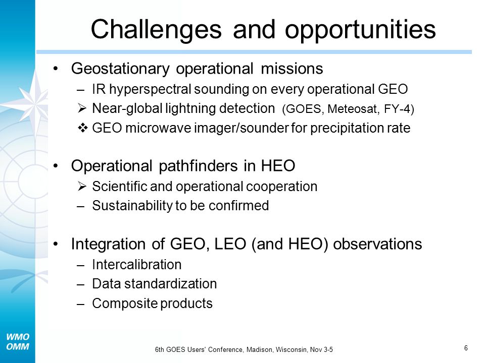 6 6th GOES Users Conference, Madison, Wisconsin, Nov 3-5 Challenges and opportunities Geostationary operational missions –IR hyperspectral sounding on every operational GEO  Near-global lightning detection (GOES, Meteosat, FY-4)  GEO microwave imager/sounder for precipitation rate Operational pathfinders in HEO  Scientific and operational cooperation –Sustainability to be confirmed Integration of GEO, LEO (and HEO) observations –Intercalibration –Data standardization –Composite products