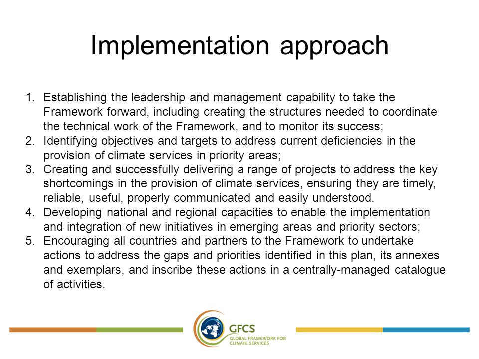 Implementation approach 1.Establishing the leadership and management capability to take the Framework forward, including creating the structures needed to coordinate the technical work of the Framework, and to monitor its success; 2.Identifying objectives and targets to address current deficiencies in the provision of climate services in priority areas; 3.Creating and successfully delivering a range of projects to address the key shortcomings in the provision of climate services, ensuring they are timely, reliable, useful, properly communicated and easily understood.