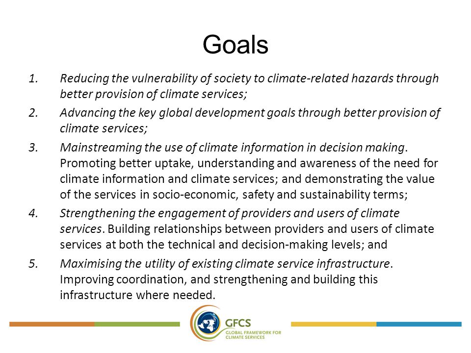 Goals 1.Reducing the vulnerability of society to climate-related hazards through better provision of climate services; 2.Advancing the key global development goals through better provision of climate services; 3.Mainstreaming the use of climate information in decision making.