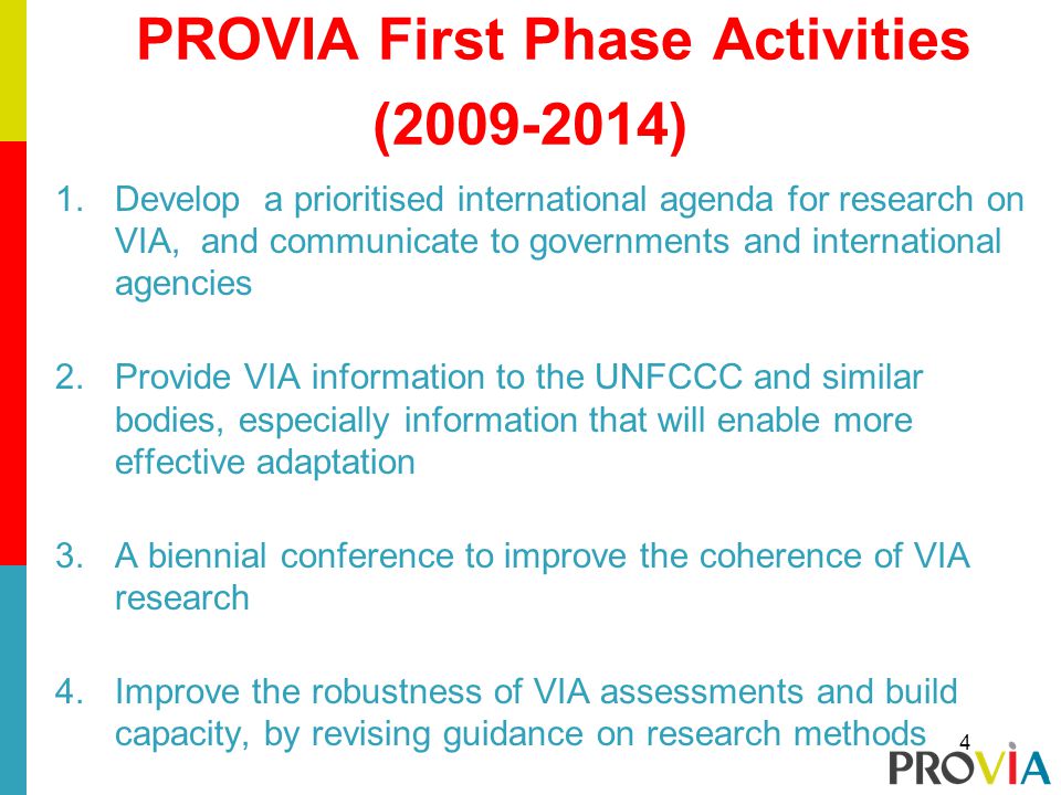 PROVIA First Phase Activities ( ) 1.Develop a prioritised international agenda for research on VIA, and communicate to governments and international agencies 2.Provide VIA information to the UNFCCC and similar bodies, especially information that will enable more effective adaptation 3.A biennial conference to improve the coherence of VIA research 4.Improve the robustness of VIA assessments and build capacity, by revising guidance on research methods 4