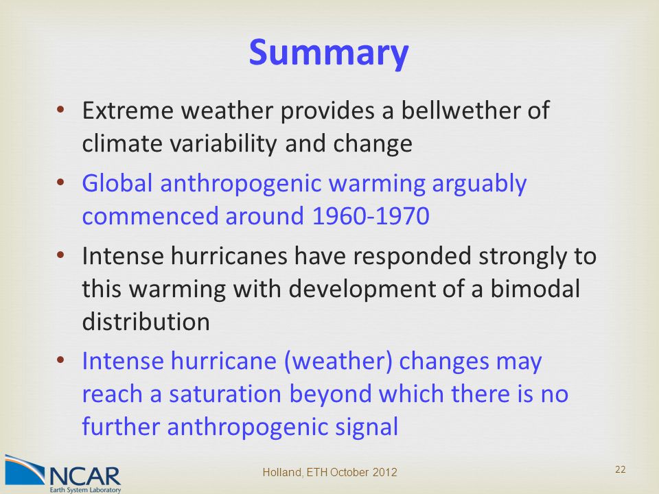 Extreme weather provides a bellwether of climate variability and change Global anthropogenic warming arguably commenced around Intense hurricanes have responded strongly to this warming with development of a bimodal distribution Intense hurricane (weather) changes may reach a saturation beyond which there is no further anthropogenic signal Holland, ETH October Summary