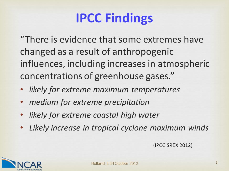 There is evidence that some extremes have changed as a result of anthropogenic influences, including increases in atmospheric concentrations of greenhouse gases. likely for extreme maximum temperatures medium for extreme precipitation likely for extreme coastal high water Likely increase in tropical cyclone maximum winds Holland, ETH October IPCC Findings (IPCC SREX 2012)