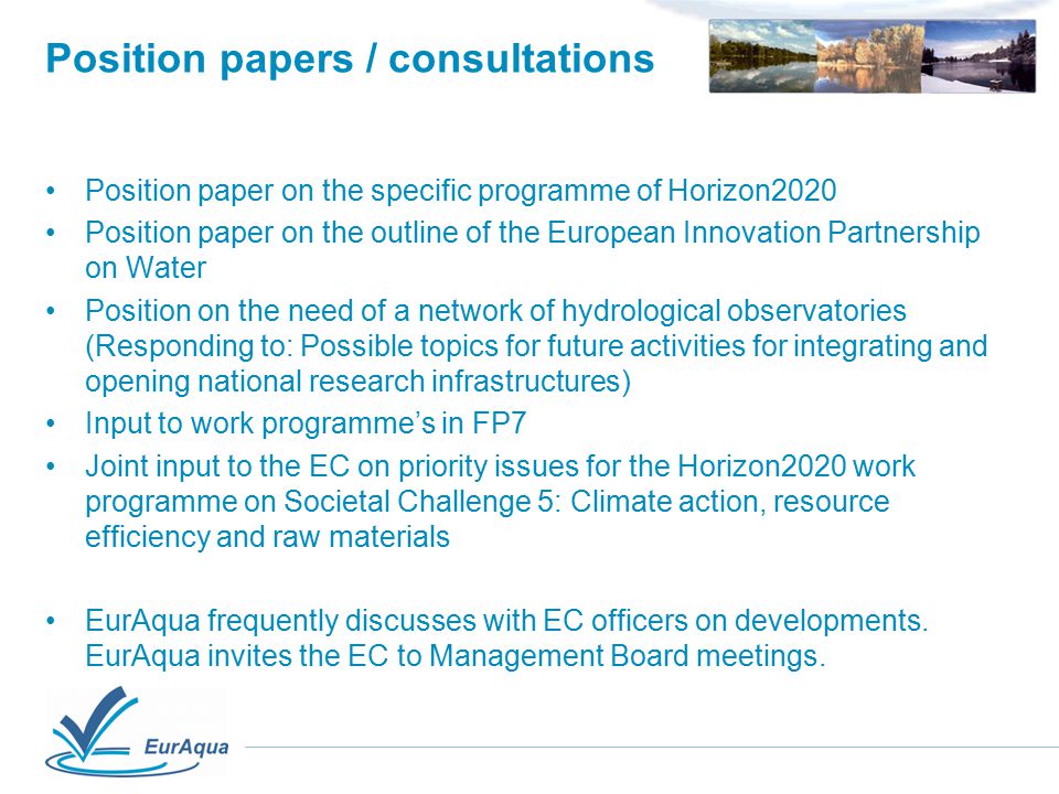 Position papers / consultations Position paper on the specific programme of Horizon2020 Position paper on the outline of the European Innovation Partnership on Water Position on the need of a network of hydrological observatories (Responding to: Possible topics for future activities for integrating and opening national research infrastructures) Input to work programme’s in FP7 Joint input to the EC on priority issues for the Horizon2020 work programme on Societal Challenge 5: Climate action, resource efficiency and raw materials EurAqua frequently discusses with EC officers on developments.