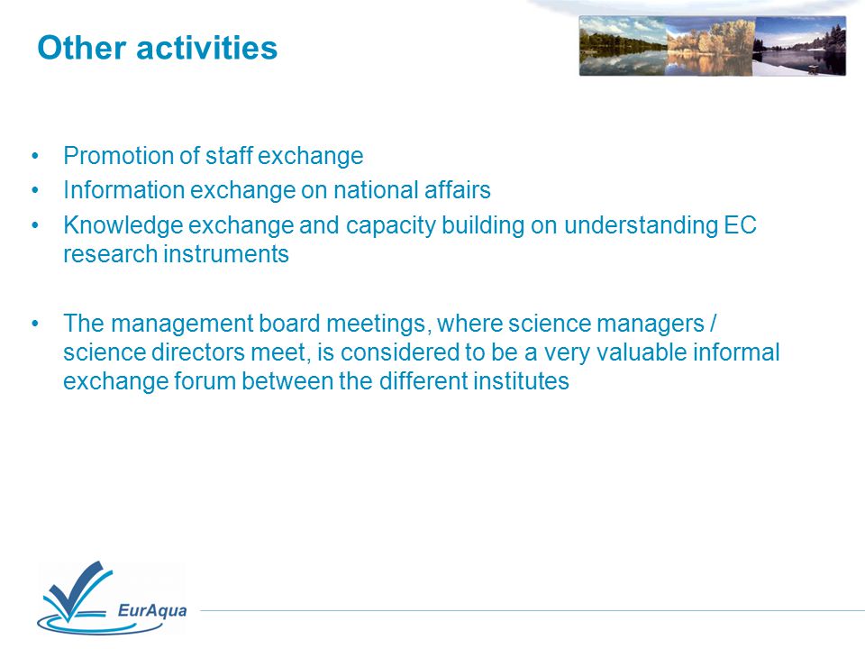 Other activities Promotion of staff exchange Information exchange on national affairs Knowledge exchange and capacity building on understanding EC research instruments The management board meetings, where science managers / science directors meet, is considered to be a very valuable informal exchange forum between the different institutes