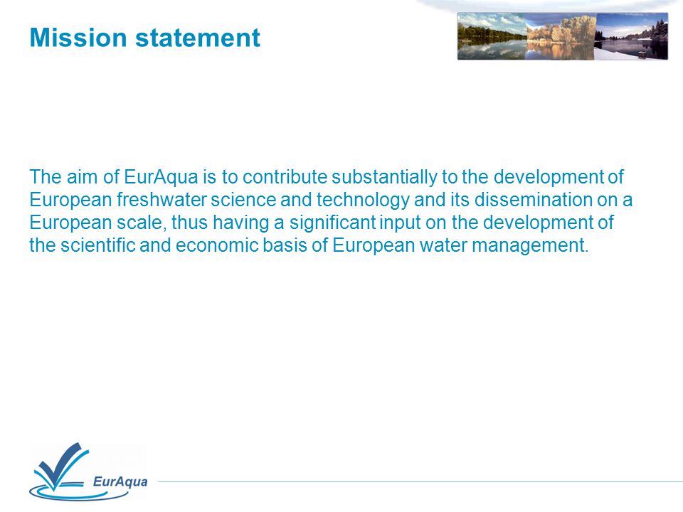 Mission statement The aim of EurAqua is to contribute substantially to the development of European freshwater science and technology and its dissemination on a European scale, thus having a significant input on the development of the scientific and economic basis of European water management.