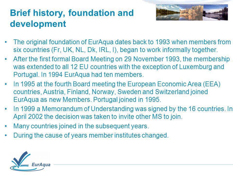 Brief history, foundation and development The original foundation of EurAqua dates back to 1993 when members from six countries (Fr, UK, NL, Dk, IRL, I), began to work informally together.
