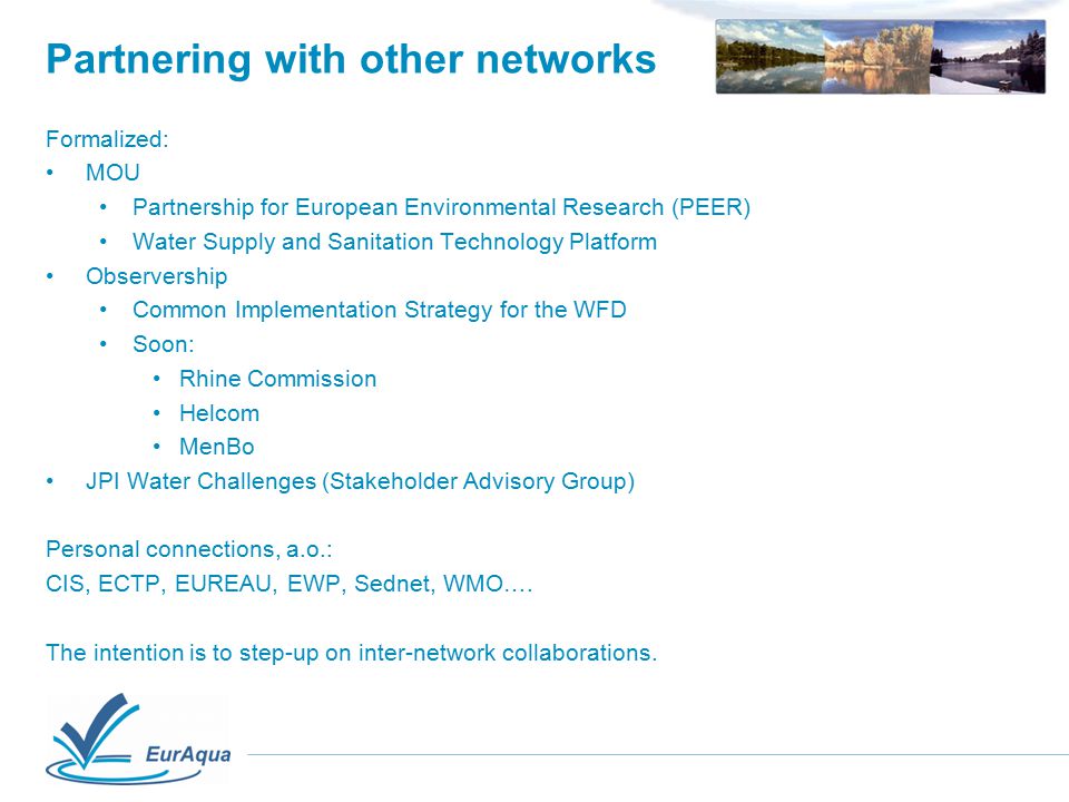Partnering with other networks Formalized: MOU Partnership for European Environmental Research (PEER) Water Supply and Sanitation Technology Platform Observership Common Implementation Strategy for the WFD Soon: Rhine Commission Helcom MenBo JPI Water Challenges (Stakeholder Advisory Group) Personal connections, a.o.: CIS, ECTP, EUREAU, EWP, Sednet, WMO….