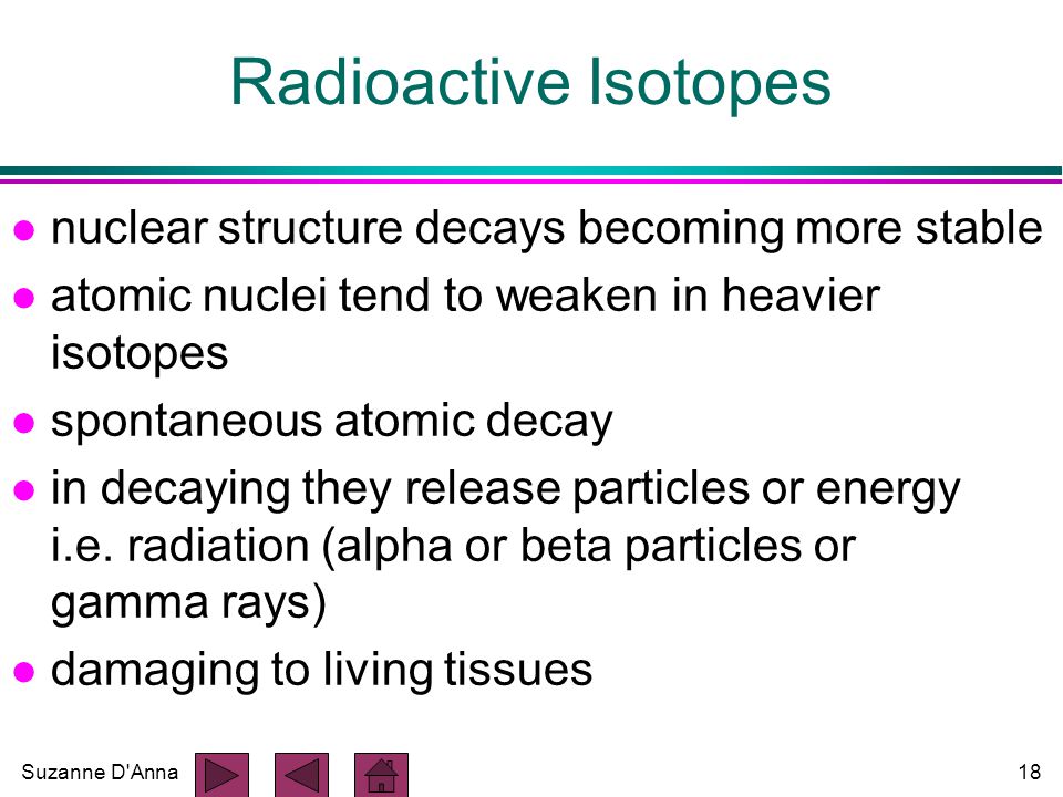 Suzanne D Anna18 Radioactive Isotopes l nuclear structure decays becoming more stable l atomic nuclei tend to weaken in heavier isotopes l spontaneous atomic decay l in decaying they release particles or energy i.e.