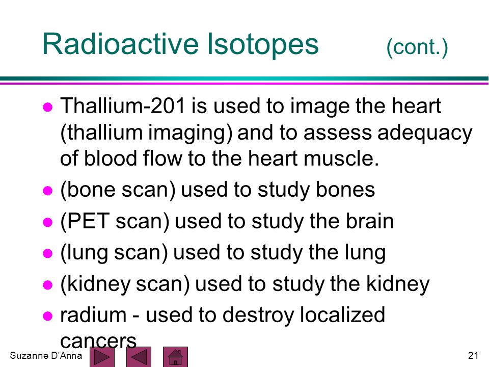 Suzanne D Anna21 Radioactive Isotopes (cont.) l Thallium-201 is used to image the heart (thallium imaging) and to assess adequacy of blood flow to the heart muscle.