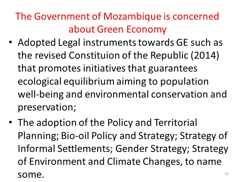 The Government of Mozambique is concerned about Green Economy Adopted Legal instruments towards GE such as the revised Constituion of the Republic (2014) that promotes initiatives that guarantees ecological equilibrium aiming to population well-being and environmental conservation and preservation; The adoption of the Policy and Territorial Planning; Bio-oil Policy and Strategy; Strategy of Informal Settlements; Gender Strategy; Strategy of Environment and Climate Changes, to name some.