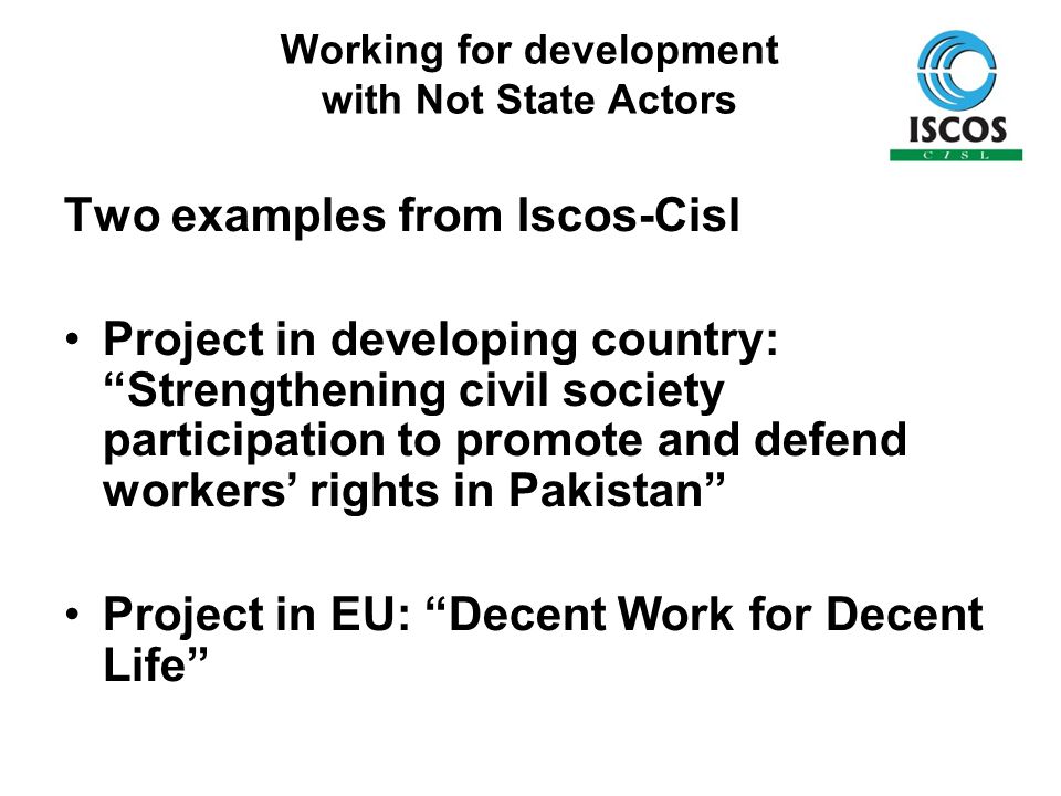 Working for development with Not State Actors Two examples from Iscos-Cisl Project in developing country: Strengthening civil society participation to promote and defend workers’ rights in Pakistan Project in EU: Decent Work for Decent Life