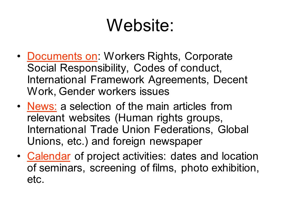 Website: Documents on: Workers Rights, Corporate Social Responsibility, Codes of conduct, International Framework Agreements, Decent Work, Gender workers issues News: a selection of the main articles from relevant websites (Human rights groups, International Trade Union Federations, Global Unions, etc.) and foreign newspaper Calendar of project activities: dates and location of seminars, screening of films, photo exhibition, etc.