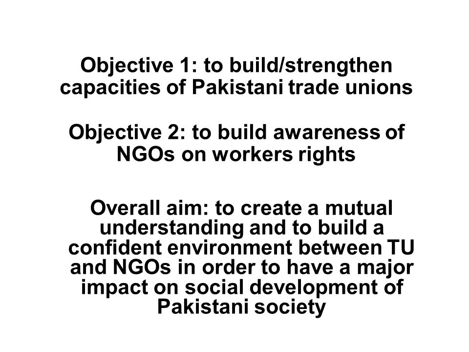 Objective 1: to build/strengthen capacities of Pakistani trade unions Objective 2: to build awareness of NGOs on workers rights Overall aim: to create a mutual understanding and to build a confident environment between TU and NGOs in order to have a major impact on social development of Pakistani society