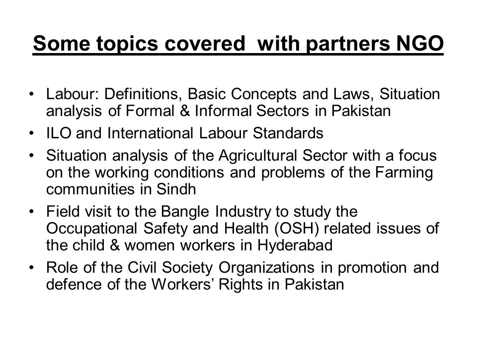 Some topics covered with partners NGO Labour: Definitions, Basic Concepts and Laws, Situation analysis of Formal & Informal Sectors in Pakistan ILO and International Labour Standards Situation analysis of the Agricultural Sector with a focus on the working conditions and problems of the Farming communities in Sindh Field visit to the Bangle Industry to study the Occupational Safety and Health (OSH) related issues of the child & women workers in Hyderabad Role of the Civil Society Organizations in promotion and defence of the Workers’ Rights in Pakistan
