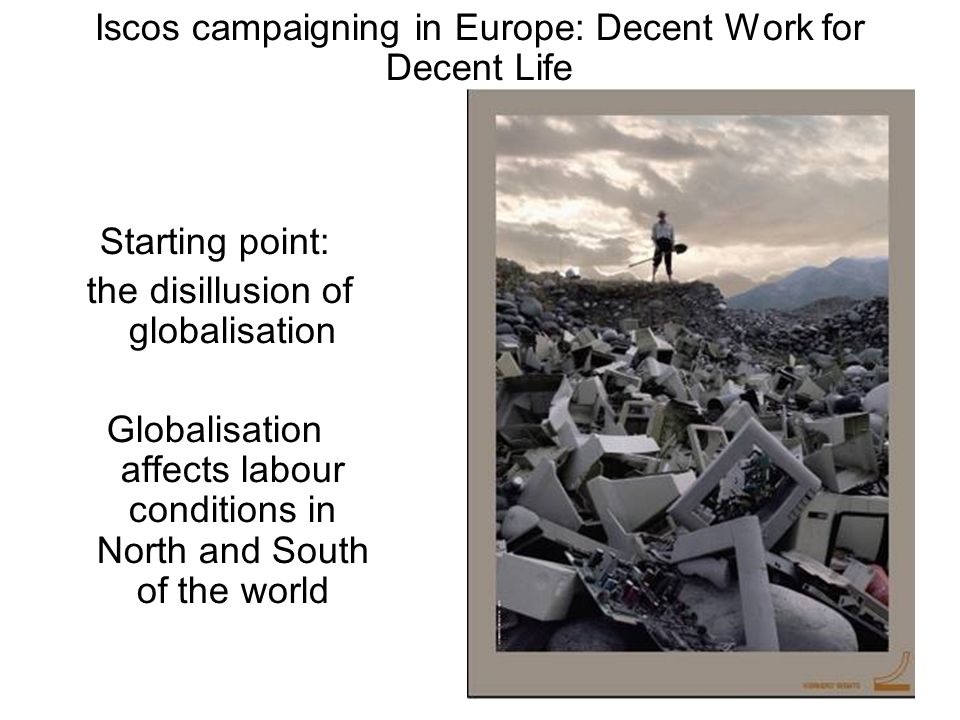 Iscos campaigning in Europe: Decent Work for Decent Life Starting point: the disillusion of globalisation Globalisation affects labour conditions in North and South of the world
