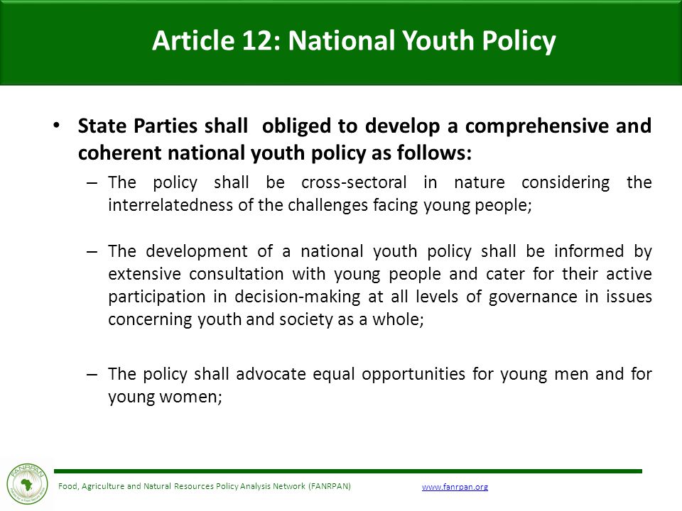 Food, Agriculture and Natural Resources Policy Analysis Network (FANRPAN) Article 12: National Youth Policy State Parties shall obliged to develop a comprehensive and coherent national youth policy as follows: – The policy shall be cross-sectoral in nature considering the interrelatedness of the challenges facing young people; – The development of a national youth policy shall be informed by extensive consultation with young people and cater for their active participation in decision-making at all levels of governance in issues concerning youth and society as a whole; – The policy shall advocate equal opportunities for young men and for young women;
