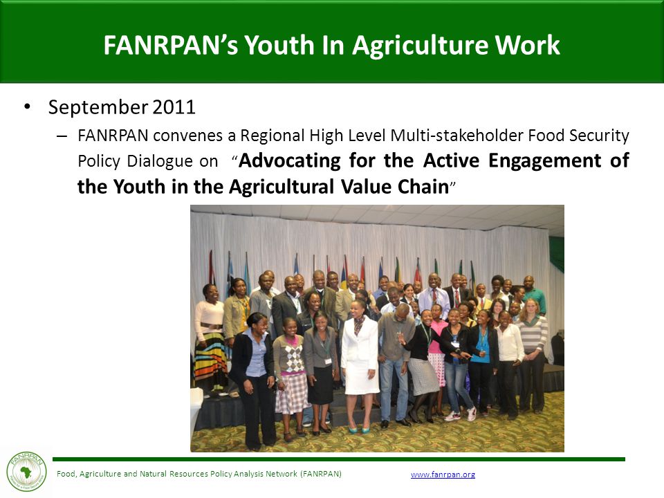 Food, Agriculture and Natural Resources Policy Analysis Network (FANRPAN) FANRPAN’s Youth In Agriculture Work September 2011 – FANRPAN convenes a Regional High Level Multi-stakeholder Food Security Policy Dialogue on Advocating for the Active Engagement of the Youth in the Agricultural Value Chain