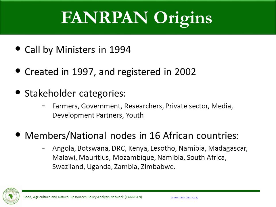 Food, Agriculture and Natural Resources Policy Analysis Network (FANRPAN) FANRPAN Origins Call by Ministers in 1994 Created in 1997, and registered in 2002 Stakeholder categories: - Farmers, Government, Researchers, Private sector, Media, Development Partners, Youth Members/National nodes in 16 African countries: - Angola, Botswana, DRC, Kenya, Lesotho, Namibia, Madagascar, Malawi, Mauritius, Mozambique, Namibia, South Africa, Swaziland, Uganda, Zambia, Zimbabwe.