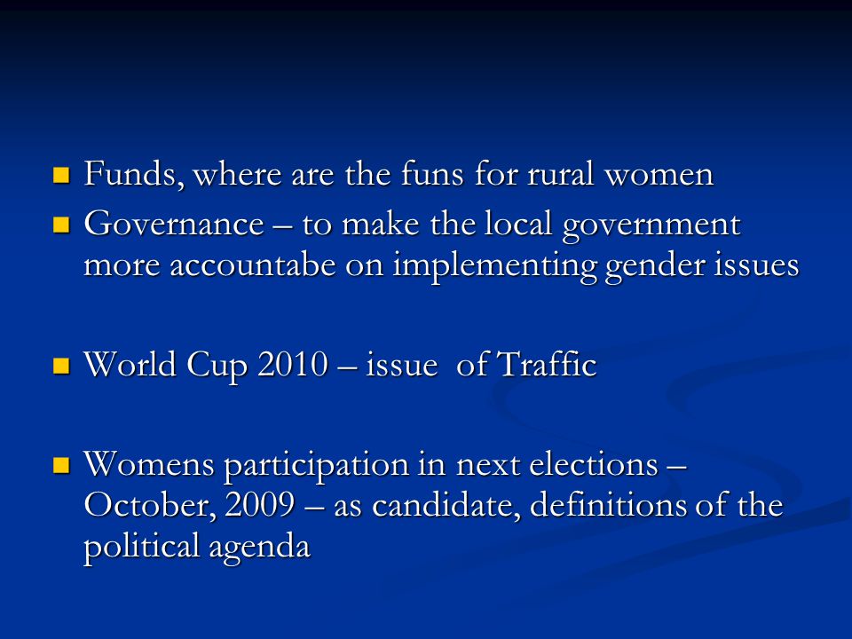Funds, where are the funs for rural women Funds, where are the funs for rural women Governance – to make the local government more accountabe on implementing gender issues Governance – to make the local government more accountabe on implementing gender issues World Cup 2010 – issue of Traffic World Cup 2010 – issue of Traffic Womens participation in next elections – October, 2009 – as candidate, definitions of the political agenda Womens participation in next elections – October, 2009 – as candidate, definitions of the political agenda