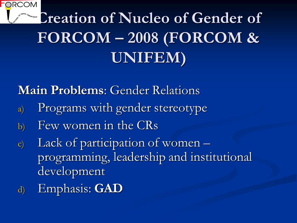 Creation of Nucleo of Gender of FORCOM – 2008 (FORCOM & UNIFEM) Creation of Nucleo of Gender of FORCOM – 2008 (FORCOM & UNIFEM) Main Problems: Gender Relations a) Programs with gender stereotype b) Few women in the CRs c) Lack of participation of women – programming, leadership and institutional development d) Emphasis: GAD
