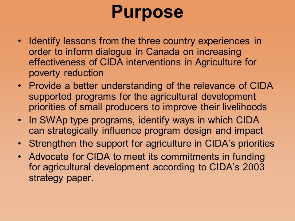 Objective To provide civil society feedback on the relevance to poverty reduction of CIDA’s programming in agriculture in selected CIDA ‘countries of concentration’ with particular emphasis on the interests of the rural poor, including small and medium scale agriculturalists.