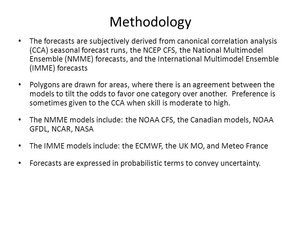 Methodology The forecasts are subjectively derived from canonical correlation analysis (CCA) seasonal forecast runs, the NCEP CFS, the National Multimodel Ensemble (NMME) forecasts, and the International Multimodel Ensemble (IMME) forecasts Polygons are drawn for areas, where there is an agreement between the models to tilt the odds to favor one category over another.