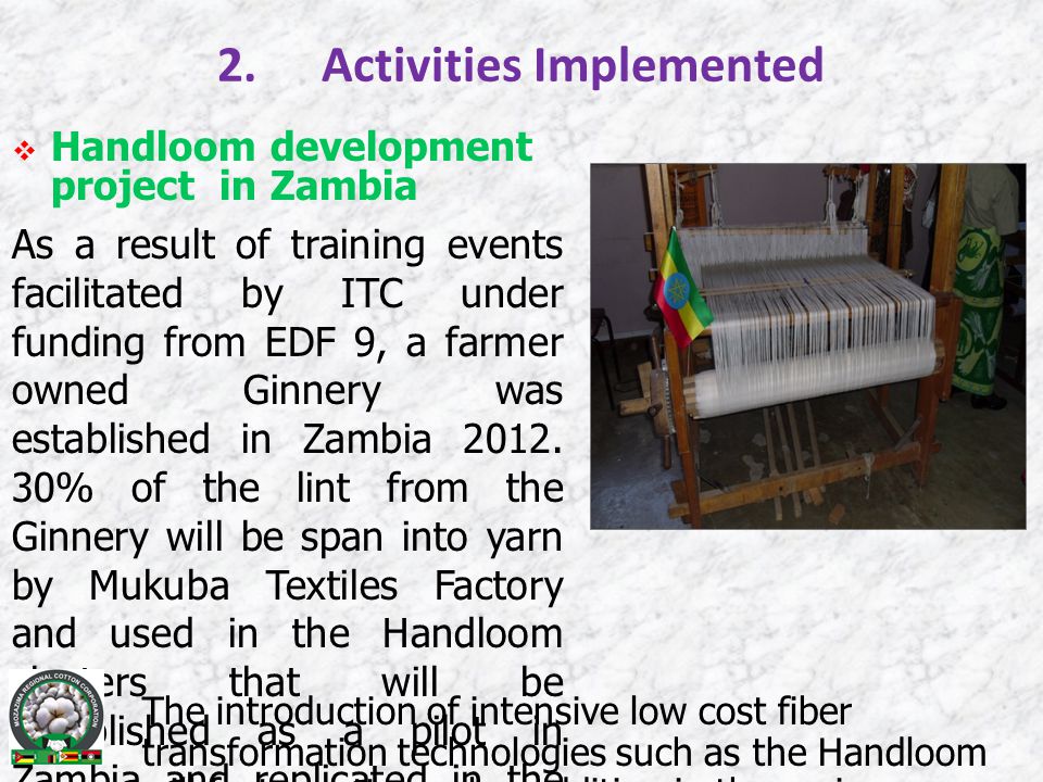 2.Activities Implemented  Handloom development project in Zambia As a result of training events facilitated by ITC under funding from EDF 9, a farmer owned Ginnery was established in Zambia 2012.