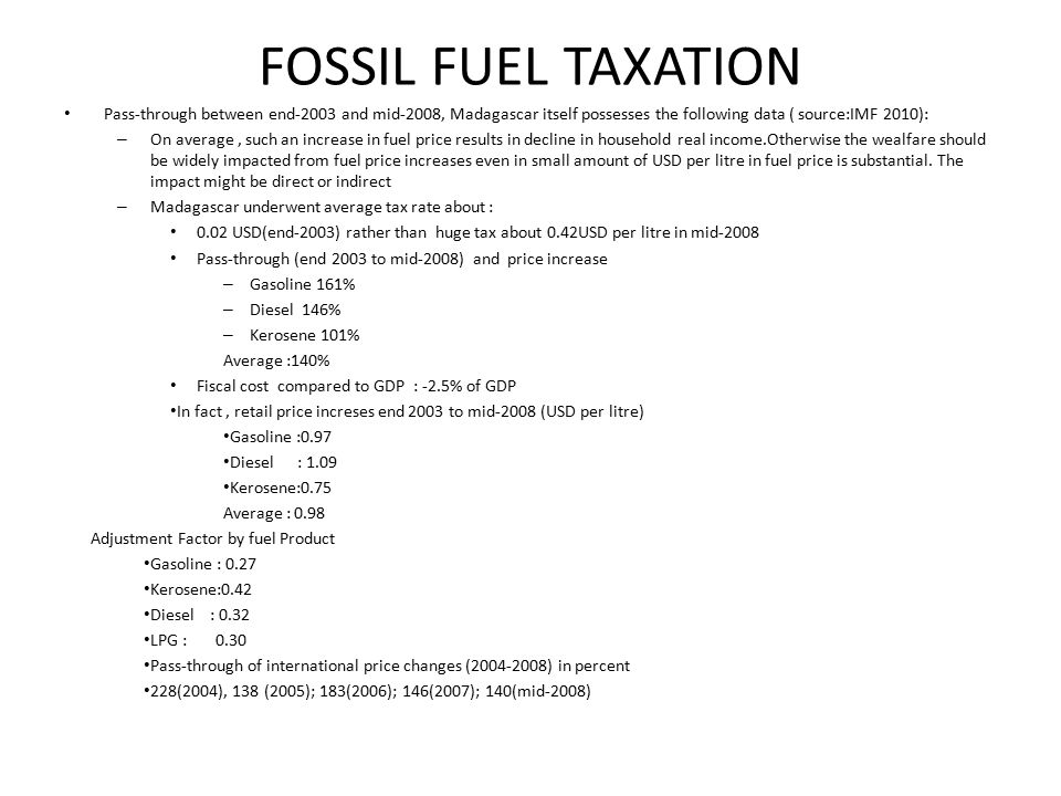 FOSSIL FUEL TAXATION Pass-through between end-2003 and mid-2008, Madagascar itself possesses the following data ( source:IMF 2010): – On average, such an increase in fuel price results in decline in household real income.Otherwise the wealfare should be widely impacted from fuel price increases even in small amount of USD per litre in fuel price is substantial.