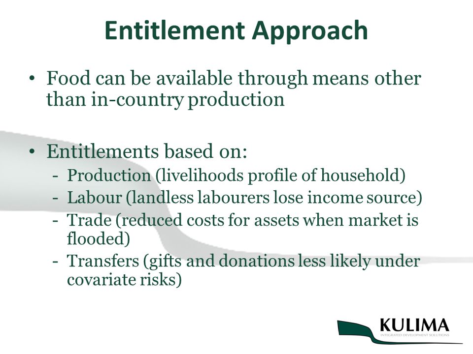 Entitlement Approach Food can be available through means other than in-country production Entitlements based on: -Production (livelihoods profile of household) -Labour (landless labourers lose income source) -Trade (reduced costs for assets when market is flooded) -Transfers (gifts and donations less likely under covariate risks)