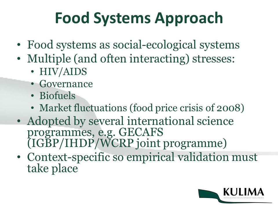 Food Systems Approach Food systems as social-ecological systems Multiple (and often interacting) stresses: HIV/AIDS Governance Biofuels Market fluctuations (food price crisis of 2008) Adopted by several international science programmes, e.g.