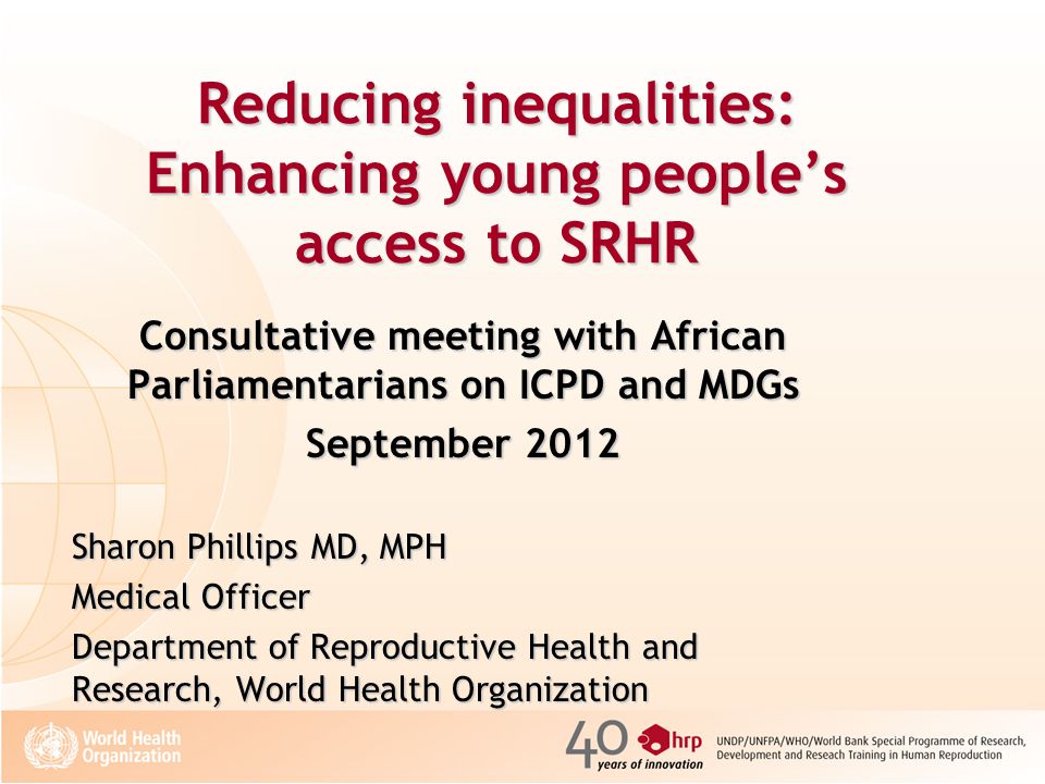 Reducing inequalities: Enhancing young people’s access to SRHR Consultative meeting with African Parliamentarians on ICPD and MDGs September 2012 Sharon Phillips MD, MPH Medical Officer Department of Reproductive Health and Research, World Health Organization