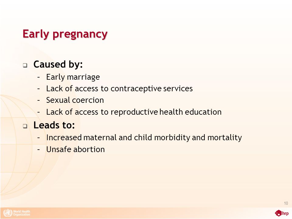 Early pregnancy  Caused by: –Early marriage –Lack of access to contraceptive services –Sexual coercion –Lack of access to reproductive health education  Leads to: –Increased maternal and child morbidity and mortality –Unsafe abortion 10