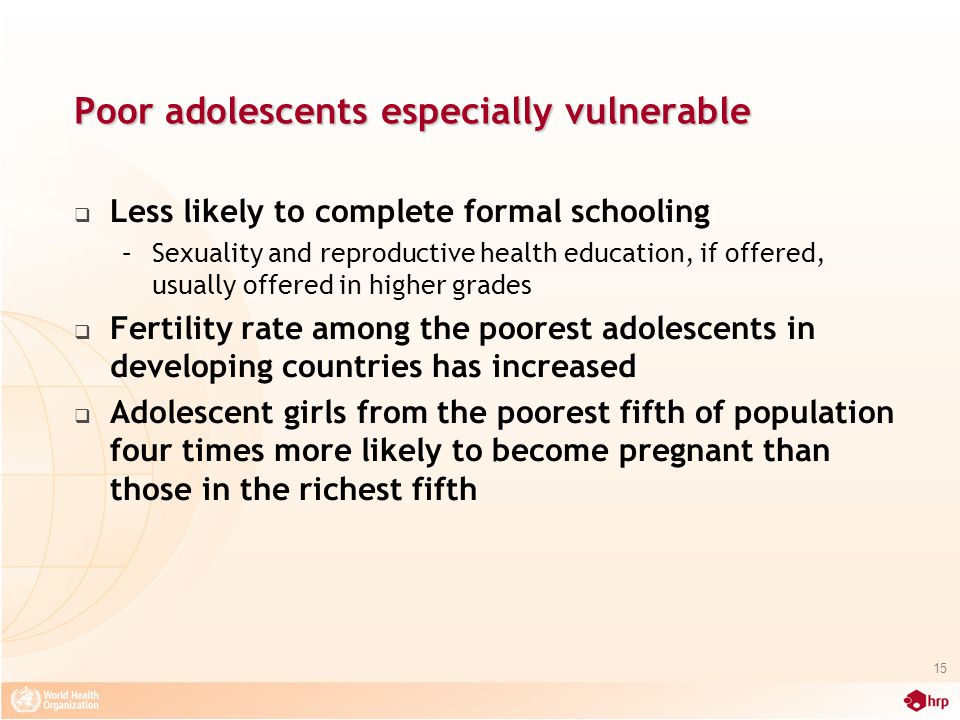Poor adolescents especially vulnerable  Less likely to complete formal schooling –Sexuality and reproductive health education, if offered, usually offered in higher grades  Fertility rate among the poorest adolescents in developing countries has increased  Adolescent girls from the poorest fifth of population four times more likely to become pregnant than those in the richest fifth 15