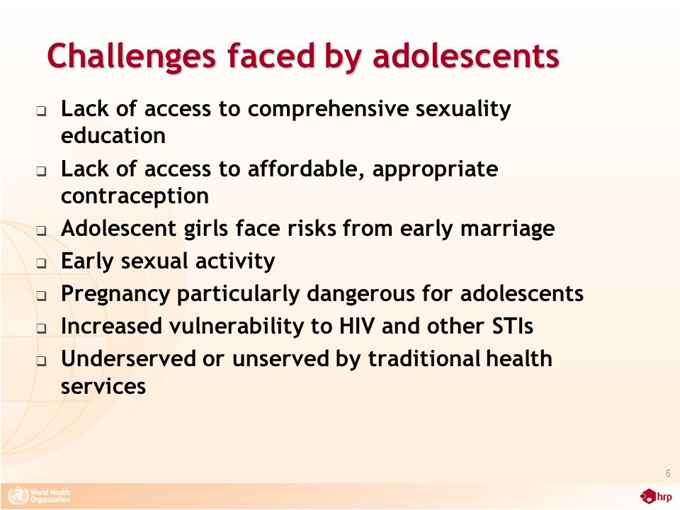 Challenges faced by adolescents  Lack of access to comprehensive sexuality education  Lack of access to affordable, appropriate contraception  Adolescent girls face risks from early marriage  Early sexual activity  Pregnancy particularly dangerous for adolescents  Increased vulnerability to HIV and other STIs  Underserved or unserved by traditional health services 6