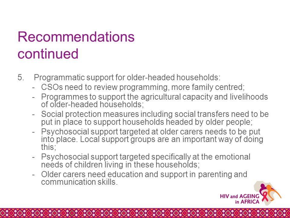 Recommendations continued 5.Programmatic support for older-headed households: -CSOs need to review programming, more family centred; -Programmes to support the agricultural capacity and livelihoods of older-headed households; -Social protection measures including social transfers need to be put in place to support households headed by older people; -Psychosocial support targeted at older carers needs to be put into place.