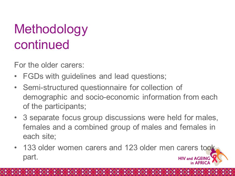 Methodology continued For the older carers: FGDs with guidelines and lead questions; Semi-structured questionnaire for collection of demographic and socio-economic information from each of the participants; 3 separate focus group discussions were held for males, females and a combined group of males and females in each site; 133 older women carers and 123 older men carers took part.